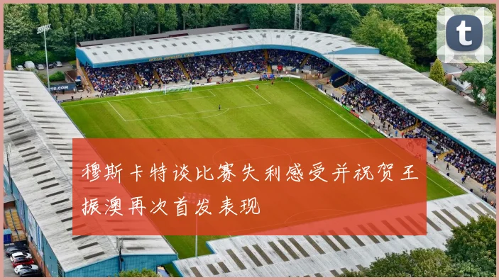 穆斯卡特谈比赛失利感受并祝贺王振澳再次首发表现