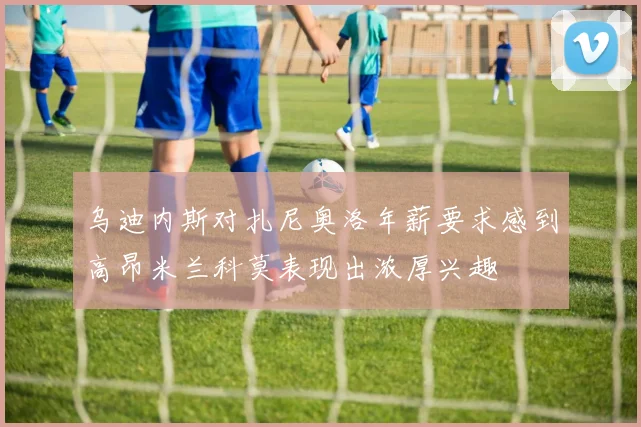 乌迪内斯对扎尼奥洛年薪要求感到高昂米兰科莫表现出浓厚兴趣