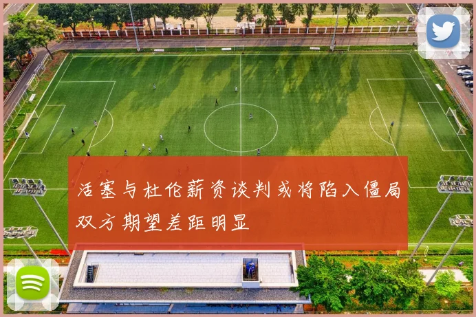 活塞与杜伦薪资谈判或将陷入僵局双方期望差距明显