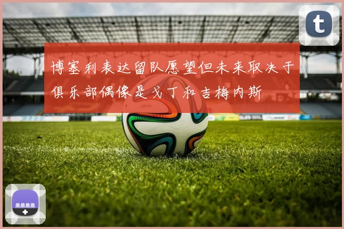 博塞利表达留队愿望但未来取决于俱乐部偶像是戈丁和吉梅内斯
