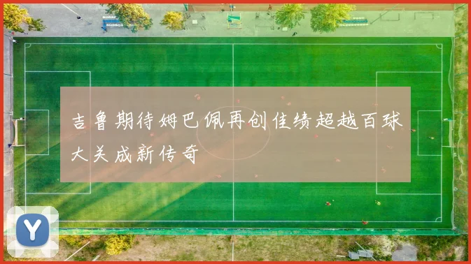 吉鲁期待姆巴佩再创佳绩超越百球大关成新传奇
