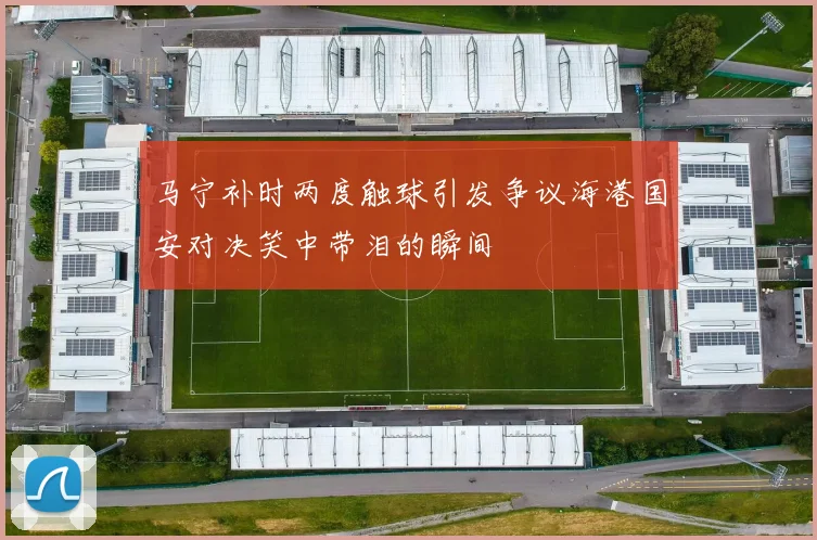 马宁补时两度触球引发争议海港国安对决笑中带泪的瞬间