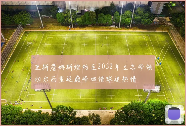 里斯詹姆斯续约至2032年立志带领切尔西重返巅峰回馈球迷热情