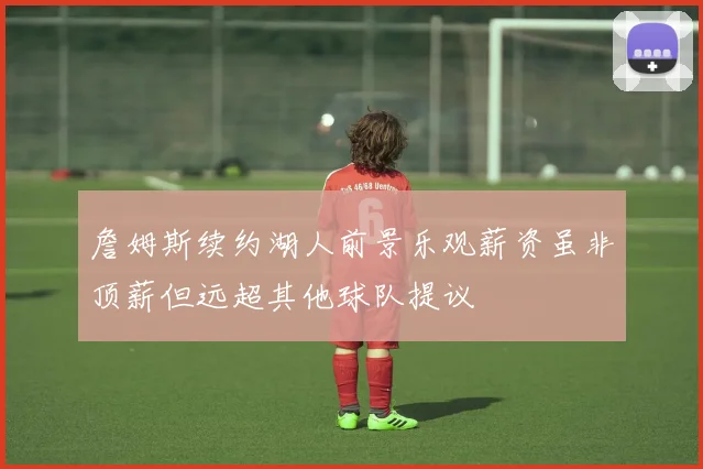 詹姆斯续约湖人前景乐观薪资虽非顶薪但远超其他球队提议