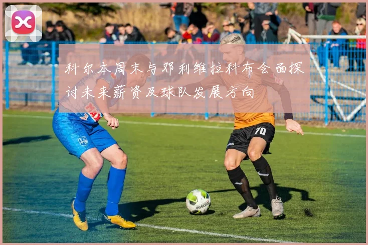 科尔本周末与邓利维拉科布会面探讨未来薪资及球队发展方向