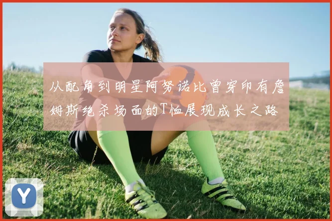 从配角到明星阿努诺比曾穿印有詹姆斯绝杀场面的T恤展现成长之路