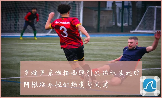 罗梅罗亲吻梅西照引发热议表达对阿根廷永恒的热爱与支持