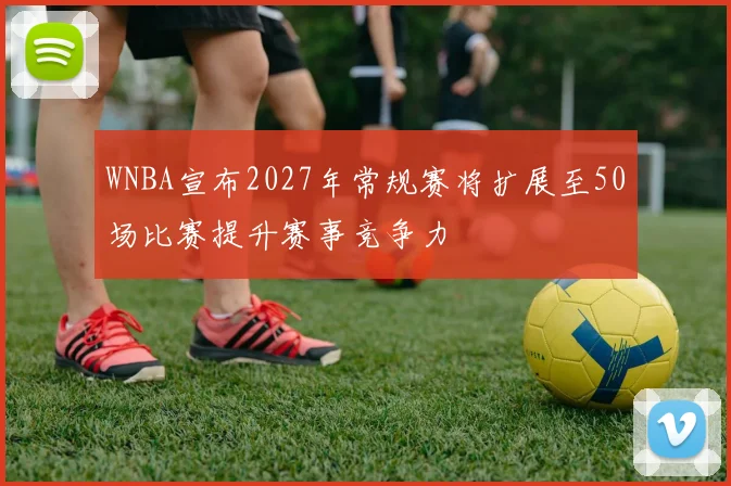 WNBA宣布2027年常规赛将扩展至50场比赛提升赛事竞争力