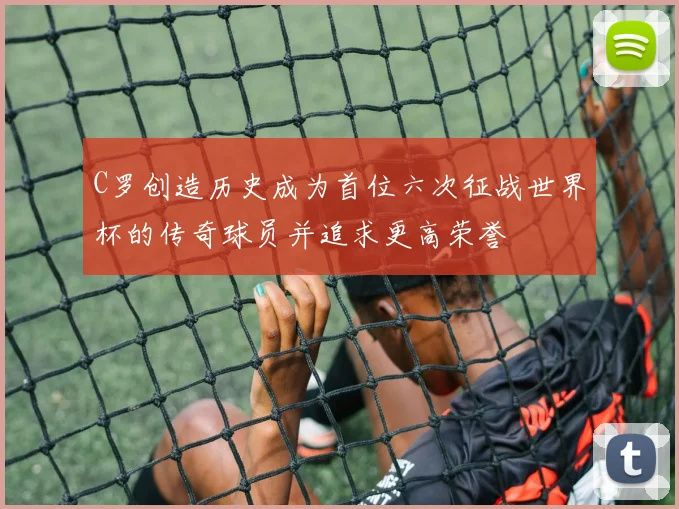 C罗创造历史成为首位六次征战世界杯的传奇球员并追求更高荣誉