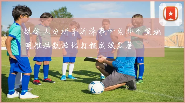 媒体人分析李沂泽事件或非个案姚明推动数据化打假成效显著
