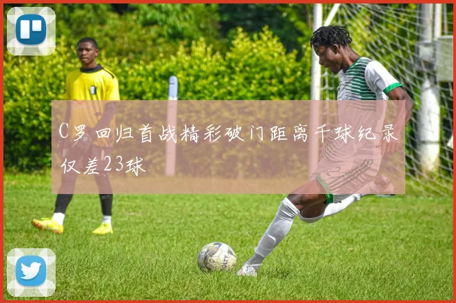 C罗回归首战精彩破门距离千球纪录仅差23球