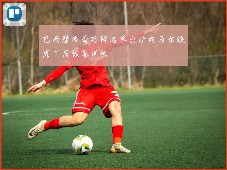 巴西摩洛哥对阵名单出炉内马尔缺席下周恢复训练
