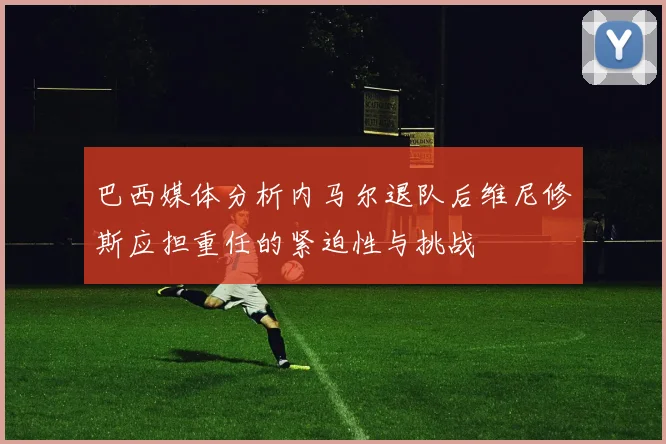 巴西媒体分析内马尔退队后维尼修斯应担重任的紧迫性与挑战