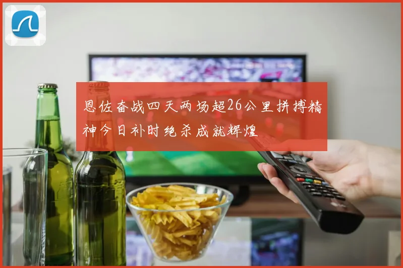 恩佐奋战四天两场超26公里拼搏精神今日补时绝杀成就辉煌