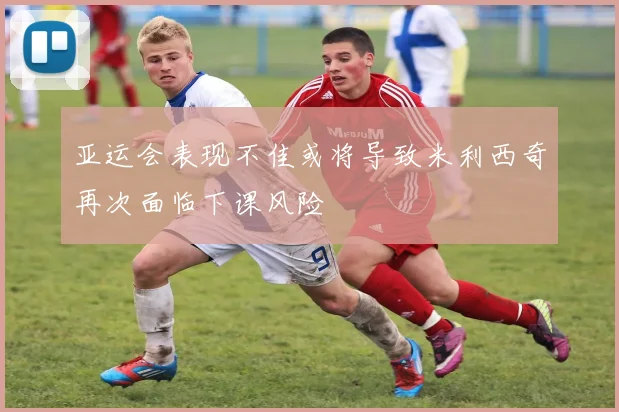 亚运会表现不佳或将导致米利西奇再次面临下课风险
