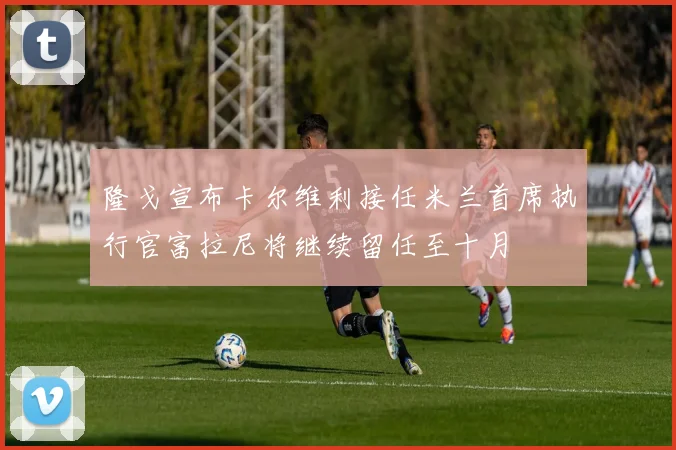 隆戈宣布卡尔维利接任米兰首席执行官富拉尼将继续留任至十月