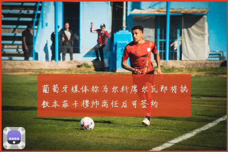 葡萄牙媒体称马尔科席尔瓦即将执教本菲卡穆帅离任后可签约