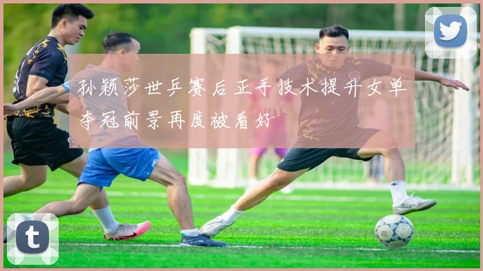孙颖莎世乒赛后正手技术提升女单夺冠前景再度被看好