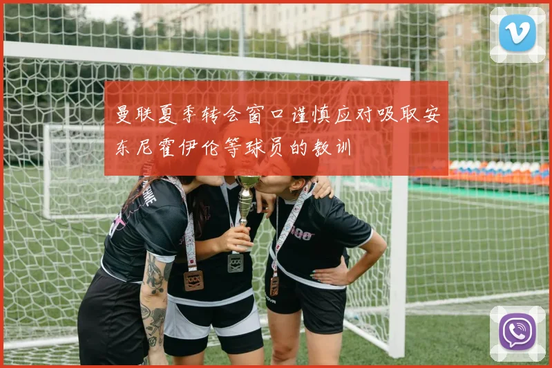 曼联夏季转会窗口谨慎应对吸取安东尼霍伊伦等球员的教训
