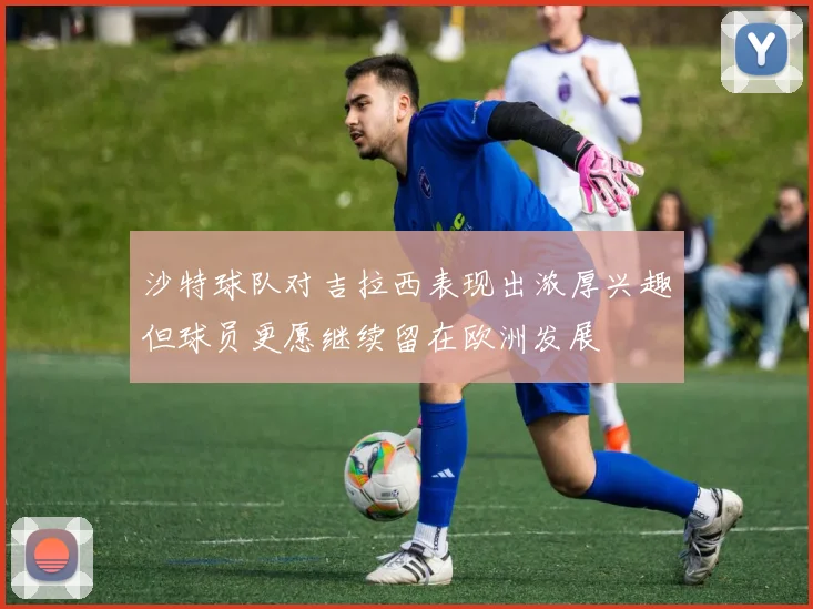 沙特球队对吉拉西表现出浓厚兴趣但球员更愿继续留在欧洲发展