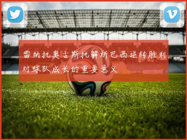 雷纳托奥古斯托解析巴西逆转胜利对球队成长的重要意义