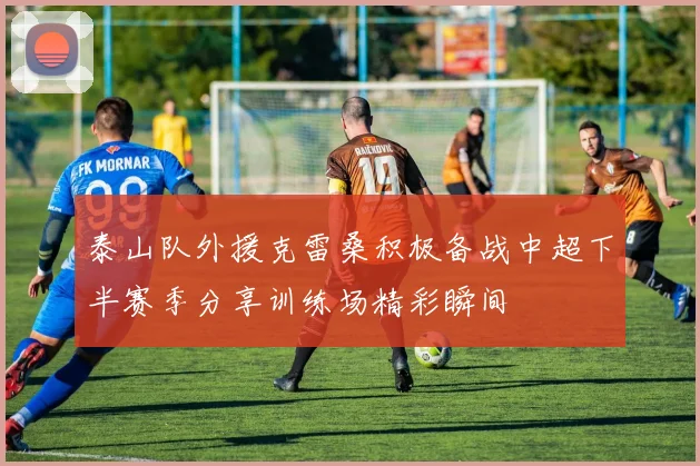 泰山队外援克雷桑积极备战中超下半赛季分享训练场精彩瞬间